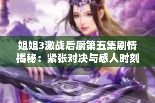 姐姐3激战后厨第五集剧情揭秘：紧张对决与感人时刻交织