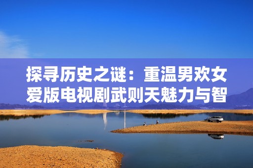 探寻历史之谜：重温男欢女爱版电视剧武则天魅力与智慧