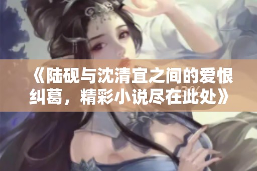 《陆砚与沈清宜之间的爱恨纠葛，精彩小说尽在此处》