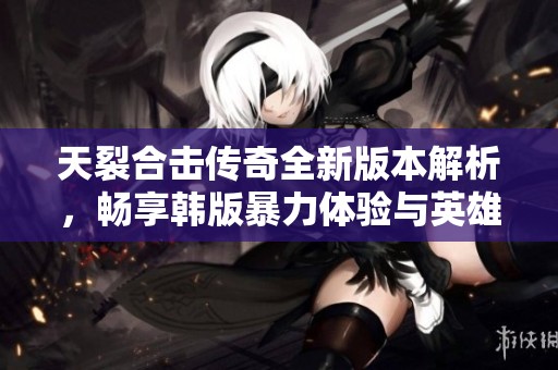 天裂合击传奇全新版本解析，畅享韩版暴力体验与英雄对战乐趣