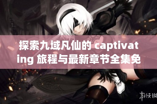 探索九域凡仙的 captivating 旅程与最新章节全集免费阅读
