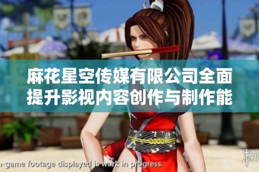 麻花星空传媒有限公司全面提升影视内容创作与制作能力