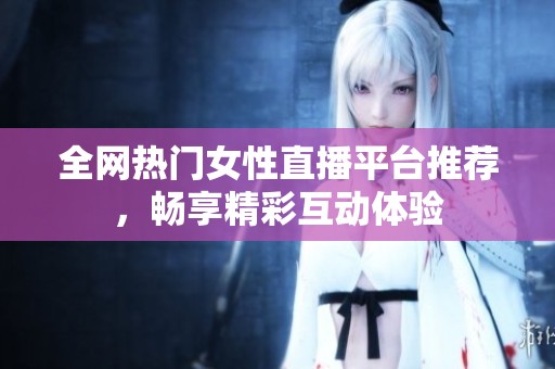 全网热门女性直播平台推荐，畅享精彩互动体验