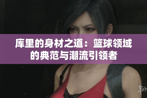 库里的身材之道：篮球领域的典范与潮流引领者
