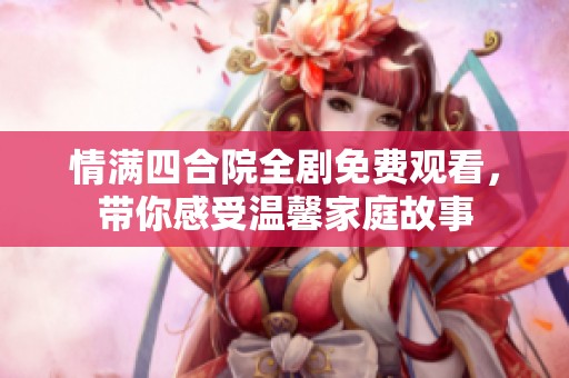 情满四合院全剧免费观看，带你感受温馨家庭故事
