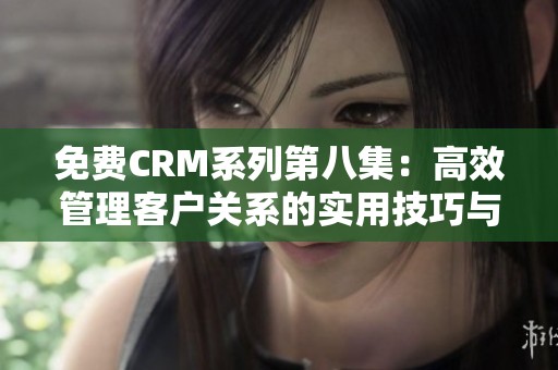 免费CRM系列第八集：高效管理客户关系的实用技巧与工具分享