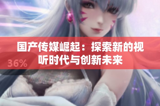 国产传媒崛起：探索新的视听时代与创新未来