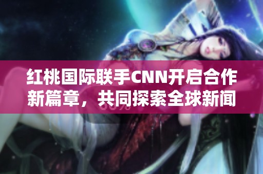 红桃国际联手CNN开启合作新篇章，共同探索全球新闻界新机遇