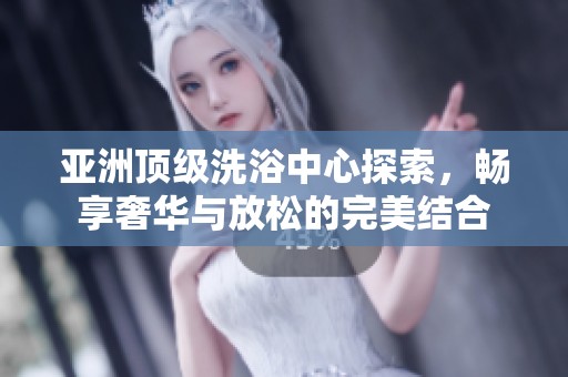 亚洲顶级洗浴中心探索，畅享奢华与放松的完美结合