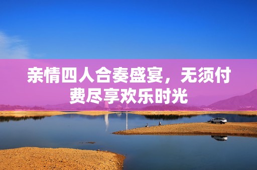 亲情四人合奏盛宴，无须付费尽享欢乐时光