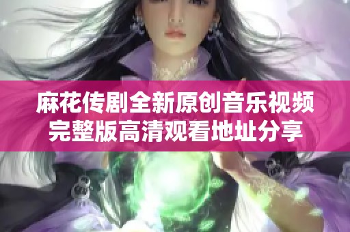 麻花传剧全新原创音乐视频完整版高清观看地址分享