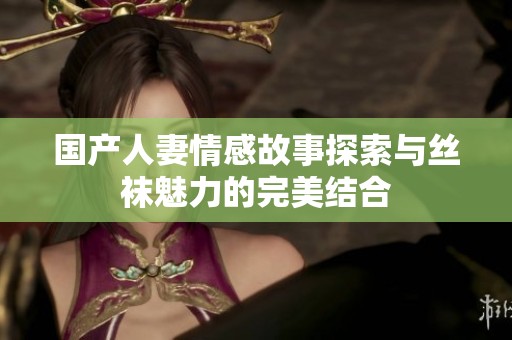 国产人妻情感故事探索与丝袜魅力的完美结合