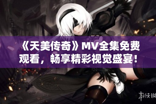 《天美传奇》MV全集免费观看，畅享精彩视觉盛宴！