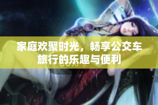 家庭欢聚时光，畅享公交车旅行的乐趣与便利