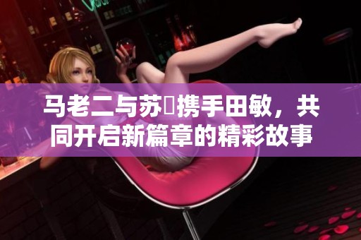 马老二与苏玥携手田敏，共同开启新篇章的精彩故事