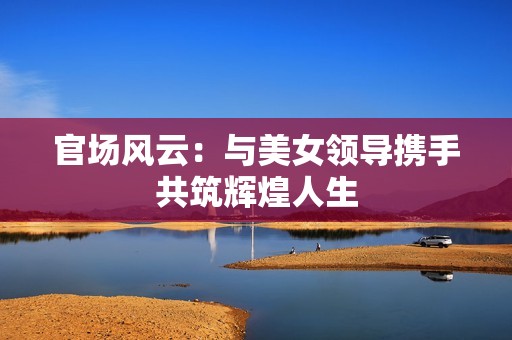官场风云：与美女领导携手共筑辉煌人生