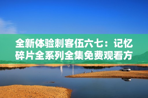 全新体验刺客伍六七：记忆碎片全系列全集免费观看方法解析