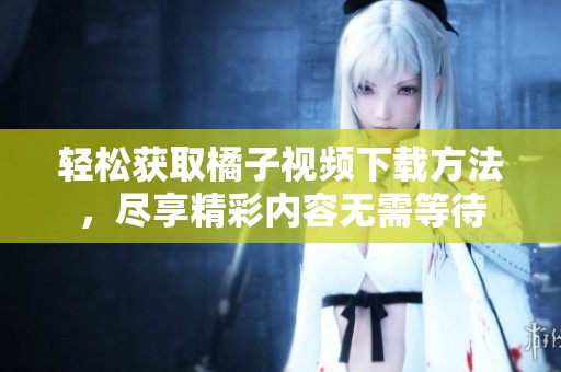 轻松获取橘子视频下载方法，尽享精彩内容无需等待