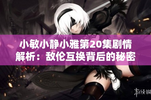 小敏小静小雅第20集剧情解析：敌伦互换背后的秘密与挑战
