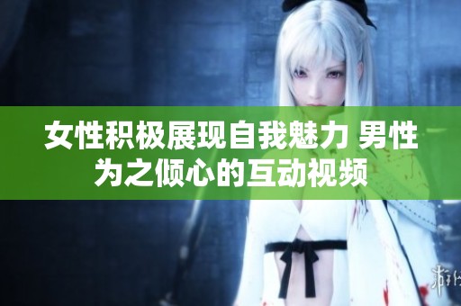 女性积极展现自我魅力 男性为之倾心的互动视频
