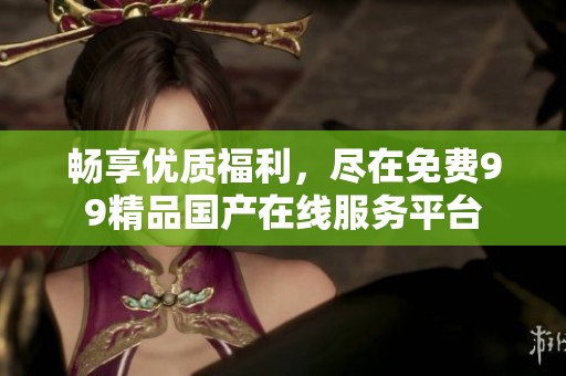 畅享优质福利，尽在免费99精品国产在线服务平台