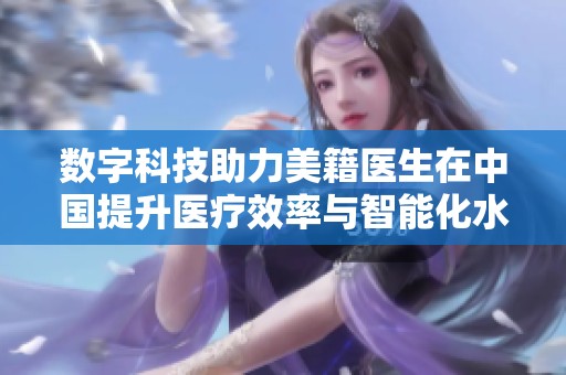 数字科技助力美籍医生在中国提升医疗效率与智能化水平