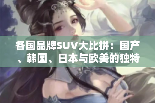 各国品牌SUV大比拼：国产、韩国、日本与欧美的独特魅力
