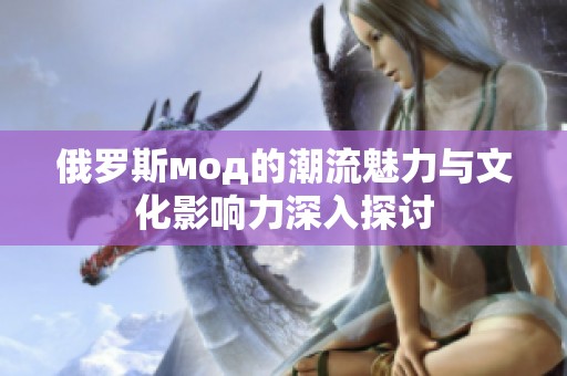 俄罗斯мод的潮流魅力与文化影响力深入探讨