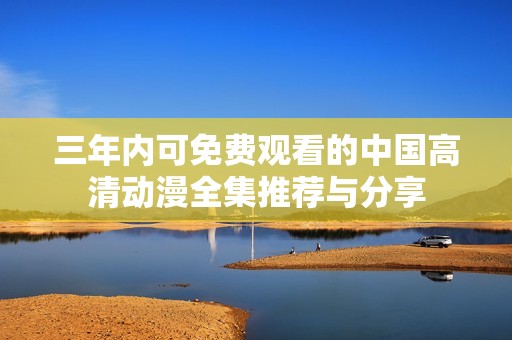 三年内可免费观看的中国高清动漫全集推荐与分享