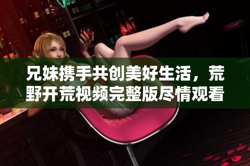 兄妹携手共创美好生活，荒野开荒视频完整版尽情观看
