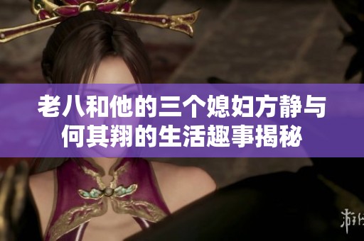 老八和他的三个媳妇方静与何其翔的生活趣事揭秘