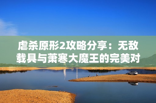 虐杀原形2攻略分享：无敌载具与萧寒大魔王的完美对抗技巧