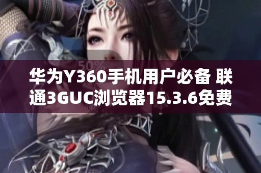 华为Y360手机用户必备 联通3GUC浏览器15.3.6免费下载安装指南