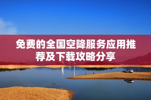 免费的全国空降服务应用推荐及下载攻略分享