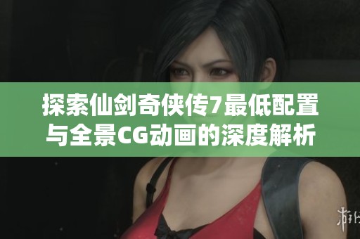 探索仙剑奇侠传7最低配置与全景CG动画的深度解析