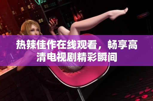 热辣佳作在线观看，畅享高清电视剧精彩瞬间