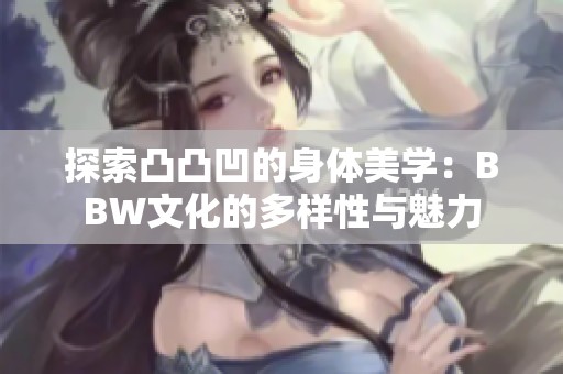 探索凸凸凹的身体美学：BBW文化的多样性与魅力