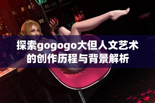 探索gogogo大但人文艺术的创作历程与背景解析