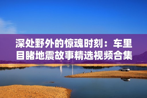 深处野外的惊魂时刻：车里目睹地震故事精选视频合集