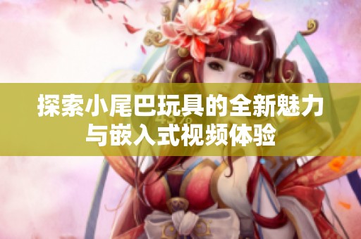探索小尾巴玩具的全新魅力与嵌入式视频体验