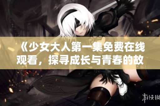 《少女大人第一集免费在线观看，探寻成长与青春的故事》