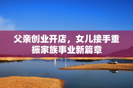 父亲创业开店，女儿接手重振家族事业新篇章