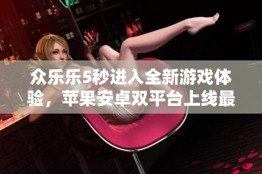 众乐乐5秒进入全新游戏体验，苹果安卓双平台上线最新版本