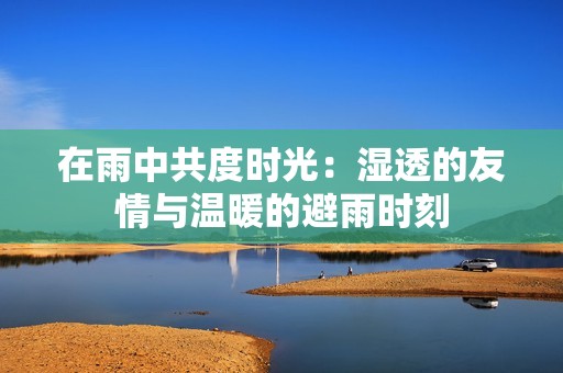 在雨中共度时光：湿透的友情与温暖的避雨时刻
