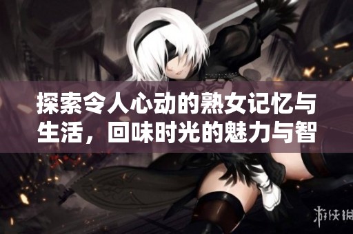 探索令人心动的熟女记忆与生活，回味时光的魅力与智慧