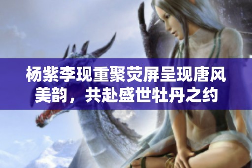 杨紫李现重聚荧屏呈现唐风美韵，共赴盛世牡丹之约