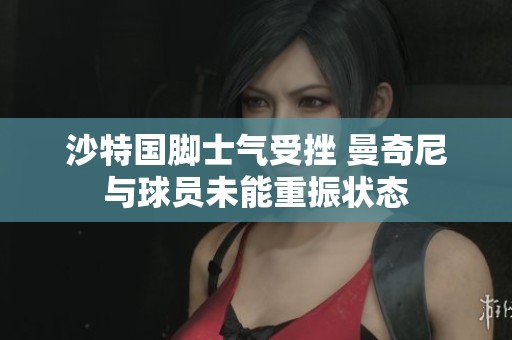 沙特国脚士气受挫 曼奇尼与球员未能重振状态
