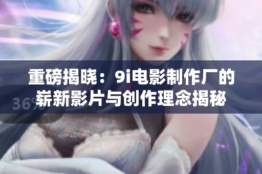 重磅揭晓：9i电影制作厂的崭新影片与创作理念揭秘