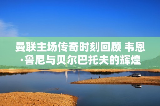 曼联主场传奇时刻回顾 韦恩·鲁尼与贝尔巴托夫的辉煌岁月