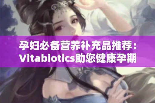 孕妇必备营养补充品推荐：Vitabiotics助您健康孕期
